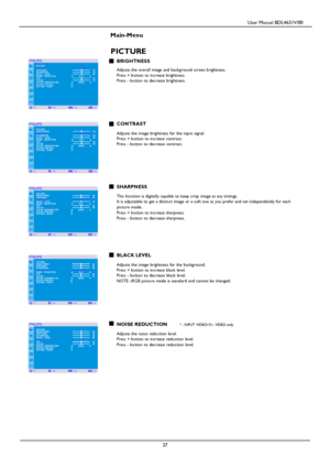 Page 30                                         User Manual BDL4631V/00 
 
 27 
 
Main-Menu   
PICTURE 
BRIGHTNESS  Adjusts the ov erall image and background screen brightness.  Press + button to increase brightness. Press - button to decrease brightness.     
 
 
 CONTRAST  Adjusts the image brightness for the input signal.  Press + button to increase contrast. Press - button to decrease contrast.      
 
 SHARPNESS  This function is digitally capable to keep crisp image at any timings. It is adjustable to get...