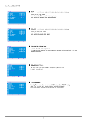 Page 31User Manual BDL4631V/00 
 28 
   TINT * : INP UT H DMI1, 2(H DMI INP UT MODE-H D), CVI, VIDE O< S>, VIDEO only  Adjusts the tint of the screen. Press + button the flesh tone color becomes greenish.  Press - button the flesh tone color becomes purplish. 
    
   COLOR * : INP UT H DMI1, 2(H DMI INP UT MODE-H D), CVI, VIDE O< S>, VIDEO only  Adjusts the color of the screen. Press + button to increase color depth.  
Press - button to decrease color depth. 
 
 
  
   COLOR TEMPERATURE  Is u sed to adjust the...