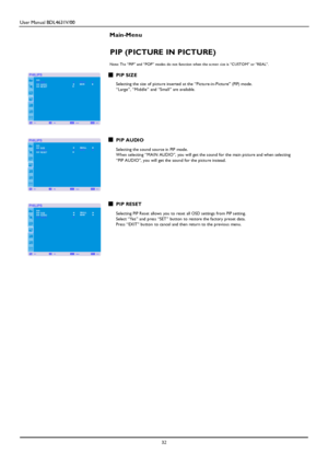 Page 35User Manual BDL4631V/00 
 32 
 
Main-Menu   
PIP (PICTURE IN PICTURE) 
 Note: The “PIP” and “POP” modes do n ot function when the screen size is “CUSTOM” or “RE AL”. 
 PIP SIZE  Selecting the size of picture inserted at the “Picture-in-Picture” (PIP) mode. “Large”, “Middle” and “Small” are availa ble. 
 
 
 
 
 
 
 
 PIP AUDIO  Selecting the sound source in PIP mode. Wh en selecting “MAIN AUDIO”, you will get the sound for the main picture and when selecting  
“PIP AUDIO”, you will get the sound for the...