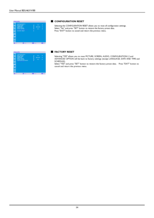 Page 37User Manual BDL4631V/00 
 34 
 
  CONFIGURATION RESET  Selecting the CONFIGURATION RESET allows you to reset all configuration settings.  Select Yes and press SET button to restore the factory preset data. Press E XIT button to cancel and return the previou s menu. 
 
 
 
 
 
 
 FACTORY RESET  Selecting YES allows you to reset PICT URE, SCRE E N, A UDIO, CONF IG URAT IO N1 ,2 and  ADVA NCED OPTION will be back to factory settings (except LA NGUA GE, DATE AND TIME and SCHE DULE). Select YES and press SET...