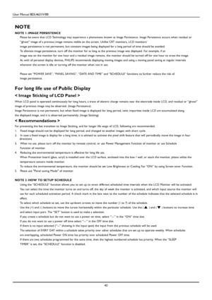 Page 43User Manual BDL4631V/00 
 40 
 
NOTE 
NOTE 1: IMAGE PER SI STENC E 
Please be aware that LC D Technology may ex peri en ce a pheno m ena known as Image Persist en c e. Image Persisten ce occurs when resi dual or 
“ghost” image of a previou s image remains visible on the screen. Unlike CRT monitors, LC D monitors’ 
image persistence is not permanent, but constant images being displayed for a long period of time should be avoided. 
To alleviate image persistence, turn off the monitor for as long as the...