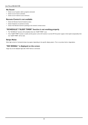 Page 47User Manual BDL4631V/00 
 44 
 
No Sound 
•  Check to see if sp eaker cable is properly connected. 
•  Check to see if mute is activated. 
•  Check to see if volume is set at minimum. 
 
Remote Control is not available 
•  Check the Remote Control’s batteries status. 
•  Check if batteries are inserted correctly. 
•  Check if the Remote Control is pointing at the monitor’s remote sensor. 
 
“SCHEDULE”/“SLEEP TIMER” function is not working properly 
•  The “SCHEDULE” function will be disabled when the...
