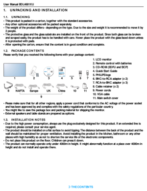 Page 11User Manual BDL4681XU
RETURN TO THE CONTENTS
1.    UNPACKING AND INSTALLATION
1.1.    UNPACKING
• This product is packed in a carton, together with the standard accessories.
• Any other optional accessories will be packed separately.
• The weight of the product differs - depending on the type. Due to the size and weight it is recommended to move it by 
2 people.
• The protective glass and the glass substrate are installed on the front of the product. Since both glass can be broken 
and scraped easily,...