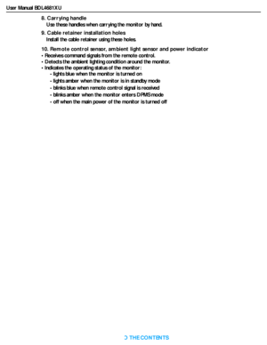 Page 14User Manual BDL4681XU
RETURN TO THE CONTENTS
8. Carrying handle
Use these handles when carrying the monitor by hand.
9. Cable retainer installation holes
Install the cable retainer using these holes.
10. Remote control sensor, ambient light sensor and power indicator
• Receives command signals from the remote control.
• Detects the ambient lighting condition around the monitor.
• Indicates the operating status of the monitor:
- lights blue when the monitor is turned on
- lights amber when the monitor is...