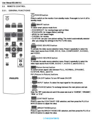 Page 16User Manual BDL4681XU
RETURN TO THE CONTENTS
2.3.    REMOTE CONTROL
2.3.1.    GENERAL FUNCTIONS
POWER button
Press to switch on the monitor from standby mode. Press again to turn it off to 
standby mode.
SMART button
To select smart picture mode from:
•HIGHBRIGHT: for moving image such as Video
•STANDARD: for images (factory setting)
•sRGB: for text based images
•CINEMA: for movies.
•CUSTOM: use your own picture setting. The mode is automatically selected 
after you change the settings in the PICTURE...