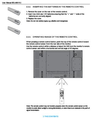 Page 18User Manual BDL4681XU
RETURN TO THE CONTENTS
2.3.2.    INSERTING THE BATTERIES IN THE REMOTE CONTROL
1. Remove the cover on the rear of the remote control.
2. Insert two AAA size 1.5V batteries ensuring that the “+” and “-” ends of the 
batteries are correctly aligned.
3. Replace the cover. 
Note: Do not mix batter y types, e.g. alkaline and manganese.
2.3.3.    OPERATING RANGE OF THE REMOTE CONTROL
When pressing a remote control button, point the top of the remote control toward 
the remote control...