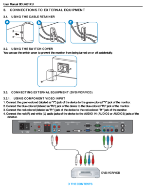 Page 19User Manual BDL4681XU
RETURN TO THE CONTENTS
3.    CONNECTIONS TO EXTERNAL EQUIPMENT
3.1.    USING THE CABLE RETAINER
3.2.    USING THE SWITCH COVER
You can use the switch cover to prevent the monitor from being turned on or off accidentally.
3.3.    CONNECTING EXTERNAL EQUIPMENT (DVD/VCR/VCD)
3.3.1.    USING COMPONENT VIDEO INPUT
1. Connect the green-colored (labeled as Y) jack of the device to the green-colored Y jack of the monitor.
2. Connect the blue-colored (labeled as Pb) jack of the device to the...