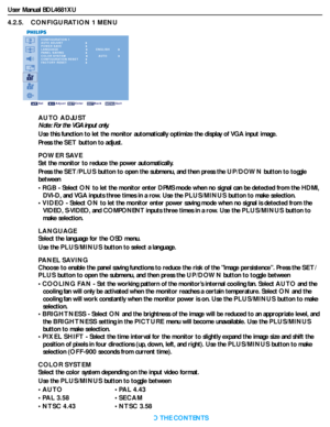 Page 33User Manual BDL4681XU
RETURN TO THE CONTENTS
4.2.5.    CONFIGURATION 1 MENU
CONFIGURATION 1
AUTO ADJUST
POWER SAVE
LANGUAGE
PANEL SAVING
COLOR SYSTEM
CONFIGURATION RESET
FACTORY RESET
Sel Adjust Enter Back Quit
AUTO
ENGLISH
AUTO ADJUST
Note: For the VGA input only.
Use this function to let the monitor automatically optimize the display of VGA input image.
Press the SET button to adjust.
POWER SAVE
Set the monitor to reduce the power automatically.
Press the SET/PLUS button to open the submenu, and then...