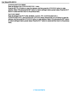 Page 34User Manual BDL4681XU
RETURN TO THE CONTENTS
CONFIGURATION RESET
Reset all settings in the CONFIGURATION 1 menu.
Press the SET/PLUS button to open the submenu, and then press the UP/DOWN button to make 
selection. Select YES and press the SET button to restore settings to factory preset values. Press the EXIT
button to cancel and then return to the previous menu.
FACTORY RESET
Reset all settings in the PICTURE,SCREEN,AUDIO,PIP,CONFIGURATION 1,
CONFIGURATION 2, and ADVANCED OPTION menus. Press the...