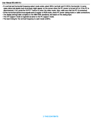 Page 41User Manual BDL4681XU
RETURN TO THE CONTENTS
• If a vertical and horizontal frequency-select mode exists, select 60Hz (vertical) and 31.5KHz (horizontal). In some 
cases, abnormal signals (such as stripes) might appear on the screen when the PC power is turned off (or if the PC is 
disconnected). If so, press the INPUT button to enter the video mode. Also, make sure that the PC is connected.
• When horizontal synchronous signals seem irregular in RGB mode, check PC power saving mode or cable...