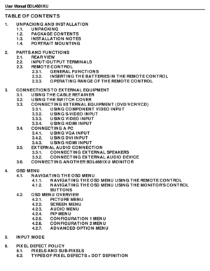 Page 9User Manual BDL4681XU
TABLE OF CONTENTS
1.       UNPACKING AND INSTALLATION
1.1.       UNPACKING
1.2.       PACKAGE CONTENTS
1.3.       INSTALLATION NOTES
1.4.       PORTRAIT MOUNTING
2.       PARTS AND FUNCTIONS
2.1.       REAR VIEW
2.2.       INPUT/OUTPUT TERMINALS
2.3.       REMOTE CONTROL
2.3.1.       GENERAL FUNCTIONS
2.3.2.       INSERTING THE BATTERIES IN THE REMOTE CONTROL
2.3.3.       OPERATING RANGE OF THE REMOTE CONTROL
3.       CONNECTIONS TO EXTERNAL EQUIPMENT
3.1.       USING THE CABLE...