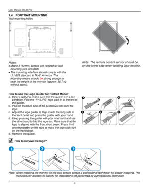Page 11User Manual BDL5571V 
 10 
1.4. PORTRAIT MOUNTING 
Wall mounting holes 
  
Notes: 
 Metric 8 (12mm) screws are needed for wall 
mounting (not included). 
 The mounting interface should comply with the 
UL1678 standard in North America. The 
mounting means should be strong enough to 
bear the weight of the monitor (approx. 38.7 kg 
without stand). 
 
 
How to use the Logo Guider for Portrait Mode? 
a. Before applying, make sure that the guider is in good 
condition. Fold the PHILIPS logo back in at the...