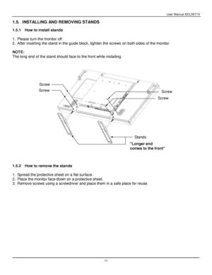 Page 12User Manual BDL5571V 
 11 
1.5. INSTALLING AND REMOVING STANDS 
 
1.5.1 How to install stands 
 
1. Please turn the monitor off. 
2. After inserting the stand in the guide block, tighten the screws on both sides of the monitor. 
 
NOTE: 
The long end of the stand should face to the front while installing. 
 
 
 
 
 
 
 
1.5.2 How to remove the stands 
 
1. Spread the protective sheet on a flat surface. 
2. Place the monitor face-down on a protective sheet.  
3. Remove screws using a screwdriver and place...