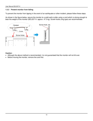 Page 13User Manual BDL5571V 
 12 
1.5.3 Prevent monitor from falling 
 
To prevent the monitor from tipping in the event of an earthquake or other incident, please follow these steps. 
 
As shown in the figure below, secure the monitor to a solid wall or pillar using a cord which is strong enough to 
bear the weight of the monitor (BDL5571V: approx. 47.5 kg). Screw hooks (ring type) are recommended. 
 
 
 
 
 
Caution: 
 Although the above method is recommended, it is not guaranteed that the monitor will not...