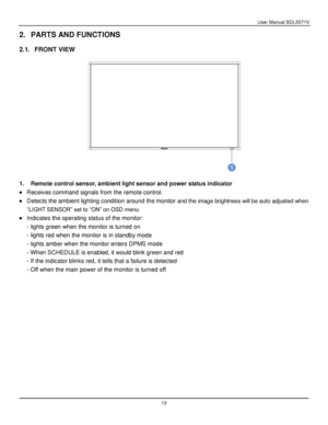 Page 14User Manual BDL5571V 
 13 
2. PARTS AND FUNCTIONS 
 
2.1. FRONT VIEW 
 
 
 
1. Remote control sensor, ambient light sensor and power status indicator 
 Receives command signals from the remote control. 
 Detects the ambient lighting condition around the monito and the image brightness will be auto adjusted when 
“LIGHT SENSOR” set to “ON” on OSD menu. 
 Indicates the operating status of the monitor: 
- lights green when the monitor is turned on 
- lights red when the monitor is in standby mode 
-...
