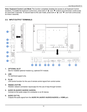 Page 16User Manual BDL5571V 
 15 
Note: Keyboard Control Lock Mode This function completely disables the access to all Keyboard Control 
functions. To enable the keyboard control lock, press both of “” and “” buttons and hold down continuously 
for more than 3 seconds. To recover back to the user mode, press both of “” and “” and hold continuously 
for three 3 seconds. 
 
 
2.3. INPUT/OUTPUT TERMINALS 
 
 
 
1. OPTIONAL SLOT 
Slot for installed optional module e.g. optional DVI module. 
 
2. USB 
For...