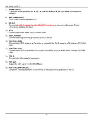 Page 17User Manual BDL5571V 
 16 
7. SPEAKERS R/L 
Outputs the audio signal from the AUDIO IN (AUDIO1/AUDIO2/AUDIO3) or HDMI jack to external 
speakers. 
 
8. Main power switch 
Press to switch the main power on/off. 
 
9. AC OUT 
Connect to the AC IN socket of another BDL5571V monitor or an external media device.(Rating : 
100~240Vac, 50-60Hz, 3A Max.)  
10. AC IN  
Connect the supplied power cord to the wall outlet.  
11. DISPLAY PORT 
Connect to the DisplayPort output of a PC or an AV device. 
 
12. VIDEO IN...