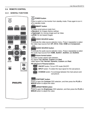 Page 18User Manual BDL5571V 
 17 
2.4. REMOTE CONTROL 
 
2.4.1. GENERAL FUNCTIONS 
 
POWER button 
Press to switch on the monitor from standby mode. Press again to turn it 
off to standby mode. 
SMART button 
To select smart picture mode from: 
 Standard: for images (factory setting) 
 Highbright: for moving image such as Video 
 sRGB: for text based images 
VIDEO SOURCE button 
To activate the video source selection menu. Press it repeatedly to select 
the video input source from DP, DVI-D, VGA, HDMI and...
