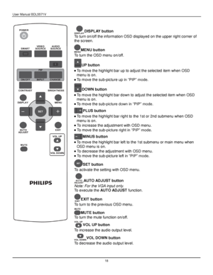 Page 19User Manual BDL5571V 
 18 
 
DISPLAY button 
To turn on/off the information OSD displayed on the upper right corner of 
the screen. 
MENU button 
To turn the OSD menu on/off. 
UP button 
 To move the highlight bar up to adjust the selected item when OSD 
menu is on. 
 To move the sub-picture up in “PIP” mode. 
DOWN button 
 To move the highlight bar down to adjust the selected item when OSD 
menu is on. 
 To move the sub-picture down in “PIP” mode. 
PLUS button 
 To move the highlight bar right to...