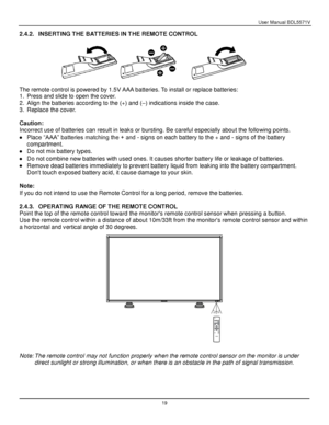 Page 20User Manual BDL5571V 
 19 
2.4.2. INSERTING THE BATTERIES IN THE REMOTE CONTROL 
 
 
 
The remote control is powered by 1.5V AAA batteries. To install or replace batteries: 
1. Press and slide to open the cover. 
2. Align the batteries according to the (+) and (–) indications inside the case. 
3. Replace the cover. 
 
Caution: 
Incorrect use of batteries can result in leaks or bursting. Be careful especially about the following points. 
 Place “AAA” batteries matching the + and - signs on each battery...