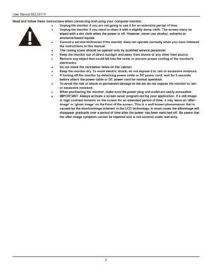 Page 3User Manual BDL5571V 
 2 
Read and follow these instructions when connecting and using your computer monitor:  
 Unplug the monitor if you are not going to use it for an extensive period of time.  
 Unplug the monitor if you need to clean it with a slightly damp cloth. The screen many be 
wiped with a dry cloth when the power is off. However, never use alcohol, solvents or 
ammonia-based liquids.  
 Consult a service technician if the monitor does not operate normally when you have followed 
the...