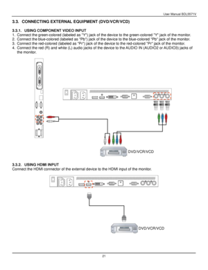 Page 22User Manual BDL5571V 
 21 
3.3. CONNECTING EXTERNAL EQUIPMENT (DVD/VCR/VCD) 
 
3.3.1. USING COMPONENT VIDEO INPUT 
1. Connect the green-colored (labeled as Y) jack of the device to the green-colored Y jack of the monitor. 
2. Connect the blue-colored (labeled as Pb) jack of the device to the blue-colored Pb jack of the monitor. 
3. Connect the red-colored (labeled as Pr) jack of the device to the red-colored Pr jack of the monitor. 
4. Connect the red (R) and white (L) audio jacks of the device to the...