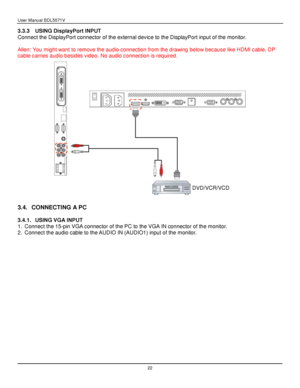 Page 23User Manual BDL5571V 
 22 
3.3.3 USING DisplayPort INPUT 
Connect the DisplayPort connector of the external device to the DisplayPort input of the monitor. 
 
Allen: You might want to remove the audio connection from the drawing below because like HDMI cable, DP 
cable carries audio besides video. No audio connection is required. 
 
 
3.4. CONNECTING A PC 
 
3.4.1. USING VGA INPUT 
1. Connect the 15-pin VGA connector of the PC to the VGA IN connector of the monitor. 
2. Connect the audio cable to the...