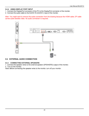 Page 26User Manual BDL5571V 
 25 
3.4.4. USING DISPLAY PORT INPUT 
1. Connect the DisplayPort connector of the PC to the DisplayPort connector of the monitor. 
2. Connect the audio cable to the AUDIO IN (AUDIO1) input of the monitor. 
 
Allen: You might want to remove the audio connection from the drawing because like HDMI cable, DP cable 
carries audio besides video. No audio connection is required. 
 
 
3.5. EXTERNAL AUDIO CONNECTION 
 
3.5.1. CONNECTING EXTERNAL SPEAKERS 
1. Connect the speaker wires to the...