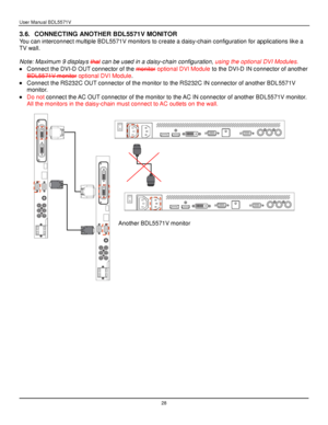 Page 29User Manual BDL5571V 
 28 
3.6. CONNECTING ANOTHER BDL5571V MONITOR 
You can interconnect multiple BDL5571V monitors to create a daisy-chain configuration for applications like a 
TV wall. 
 
Note: Maximum 9 displays that can be used in a daisy-chain configuration, using the optional DVI Modules. 
 Connect the DVI-D OUT connector of the monitor optional DVI Module to the DVI-D IN connector of another 
BDL5571V monitor optional DVI Module. 
 Connect the RS232C OUT connector of the monitor to the RS232C...