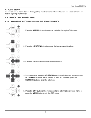 Page 30User Manual BDL5571V 
 29 
4. OSD MENU 
An overall view of the On-Screen Display (OSD) structure is shown below. You can use it as a reference for 
further adjusting your monitor. 
 
4.1. NAVIGATING THE OSD MENU 
 
4.1.1. NAVIGATING THE OSD MENU USING THE REMOTE CONTROL 
 
 
 
 
1. Press the MENU button on the remote control to display the OSD menu. 
2. Press the UP/DOWN button to choose the item you want to adjust. 
3. Press the PLUS/SET button to enter the submenu. 
4. In the submenu, press the UP/DOWN...