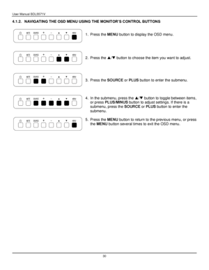 Page 31User Manual BDL5571V 
 30 
4.1.2. NAVIGATING THE OSD MENU USING THE MONITOR‟S CONTROL BUTTONS 
 
 
 
1. Press the MENU button to display the OSD menu. 
2. Press the / button to choose the item you want to adjust. 
3. Press the SOURCE or PLUS button to enter the submenu. 
4. In the submenu, press the / button to toggle between items, 
or press PLUS/MINUS button to adjust settings. If there is a 
submenu, press the SOURCE or PLUS button to enter the 
submenu. 
5. Press the MENU button to return to the...