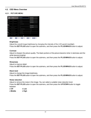 Page 32User Manual BDL5571V 
 31 
4.2. OSD Menu Overview 
 
4.2.1. PICTURE MENU 
 
 
 
 
Brightness 
Adjust the overall image brightness by changing the intensity of the LCD panel’s backlight. 
Press the SET/PLUS button to open the submenu, and then press the PLUS/MINUS button to adjust. 
 
Contrast 
Adjust to sharpen the picture quality. The black portions of the picture become richer in darkness and the 
white become brighter. 
Press the SET/PLUS button to open the submenu, and then press the PLUS/MINUS...