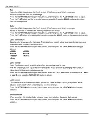 Page 33User Manual BDL5571V 
 32 
Tint 
Note: For HDMI-Video timing, DVI-D(HD timing), DP(HD timing) and YPbPr inputs only. 
Adjust to change the color tint of the image. 
Press the SET/PLUS button to open the submenu, and then press the PLUS/MINUS button to adjust. 
Press the PLUS button and the tone color becomes greenish. Press the MINUS button and the tone 
color becomes purplish. 
 
Color 
Note: For HDMI-Video timing, DVI-D(HD timing), DP(HD timing) and YPbPr inputs only. 
Adjusts to increase or decrease...
