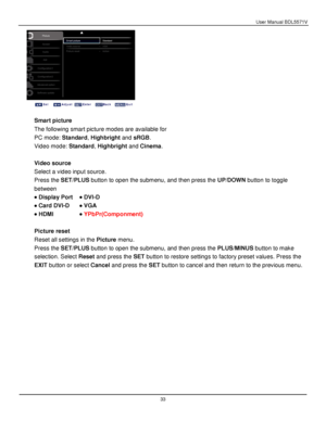 Page 34User Manual BDL5571V 
 33 
 
 
 
Smart picture 
The following smart picture modes are available for  
PC mode: Standard, Highbright and sRGB. 
Video mode: Standard, Highbright and Cinema. 
 
Video source 
Select a video input source. 
Press the SET/PLUS button to open the submenu, and then press the UP/DOWN button to toggle 
between 
 Display Port  DVI-D 
 Card DVI-D  VGA 
 HDMI  YPbP(Componment) 
 
Picture reset 
Reset all settings in the Picture menu. 
Press the SET/PLUS button to open the...