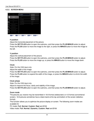Page 35User Manual BDL5571V 
 34 
4.2.2. SCREEN MENU 
 
 
 
 
H position 
Adjust the horizontal placement of the picture. 
Press the SET/PLUS button to open the submenu, and then press the PLUS/MINUS button to adjust. 
Press the PLUS button to move the image to the right, or press the MINUS button to move the image to 
the left. 
 
V position 
Adjust the vertical placement of the picture. 
Press the SET/PLUS button to open the submenu, and then press the PLUS/MINUS button to adjust. 
Press the PLUS button to...