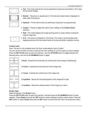 Page 36User Manual BDL5571V 
 35 
 
 Full - This mode restores the correct proportions of pictures transmitted in 16:9 using 
the full screen display.  
 
 Normal - The picture is reproduced in 4:3 format and a black band is displayed on 
either side of the picture. 
 
 
 
 
 
 Dynamic - Fill the entire screen by stretching 4:3 pictures non-proportionally. 
 
 Custom - Choose to apply the custom zoom settings in the Custom Zoom 
submenu. 
 Real - This mode displays the image pixel-by-pixel on screen...