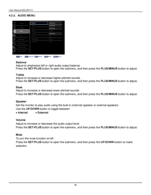 Page 37User Manual BDL5571V 
 36 
4.2.3. AUDIO MENU 
 
 
 
 
Balance 
Adjust to emphasize left or right audio output balance. 
Press the SET/PLUS button to open the submenu, and then press the PLUS/MINUS button to adjust. 
 
Treble 
Adjust to increase or decrease higher-pitched sounds. 
Press the SET/PLUS button to open the submenu, and then press the PLUS/MINUS button to adjust. 
 
Bass 
Adjust to increase or decrease lower-pitched sounds. 
Press the SET/PLUS button to open the submenu, and then press the...