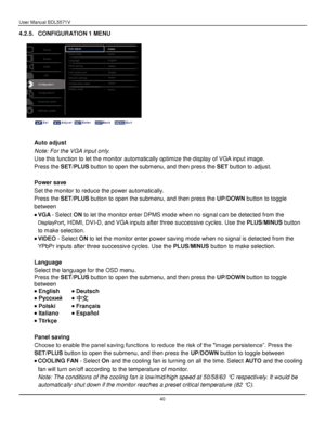 Page 41User Manual BDL5571V 
 40 
4.2.5. CONFIGURATION 1 MENU 
 
 
 
 
 
Auto adjust 
Note: For the VGA input only. 
Use this function to let the monitor automatically optimize the display of VGA input image. 
Press the SET/PLUS button to open the submenu, and then press the SET button to adjust. 
 
Power save 
Set the monitor to reduce the power automatically. 
Press the SET/PLUS button to open the submenu, and then press the UP/DOWN button to toggle 
between 
 VGA - Select ON to let the monitor enter DPMS...