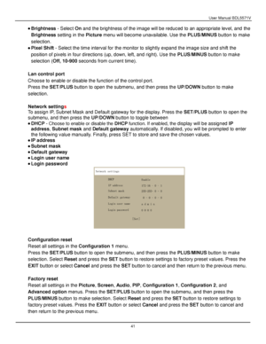 Page 42User Manual BDL5571V 
 41 
 Brightness - Select On and the brightness of the image will be reduced to an appropriate level, and the 
Brightness setting in the Picture menu will become unavailable. Use the PLUS/MINUS button to make 
selection. 
 Pixel Shift - Select the time interval for the monitor to slightly expand the image size and shift the 
position of pixels in four directions (up, down, left, and right). Use the PLUS/MINUS button to make 
selection (Off, 10-900 seconds from current time)....