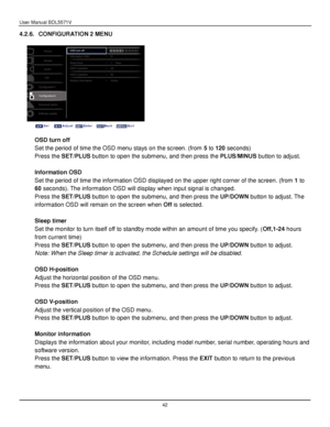 Page 43User Manual BDL5571V 
 42 
4.2.6. CONFIGURATION 2 MENU 
 
 
 
 
OSD turn off 
Set the period of time the OSD menu stays on the screen. (from 5 to 120 seconds) 
Press the SET/PLUS button to open the submenu, and then press the PLUS/MINUS button to adjust. 
 
Information OSD 
Set the period of time the information OSD displayed on the upper right corner of the screen. (from 1 to 
60 seconds). The information OSD will display when input signal is changed. 
Press the SET/PLUS button to open the submenu, and...