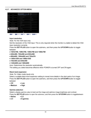Page 44User Manual BDL5571V 
 43 
4.2.7. ADVANCED OPTION MENU 
 
 
 
 
Input resolution 
Note: For the VGA input only. 
Set the resolution of the VGA input. This is only required when the monitor is unable to detect the VGA 
input resolution correctly. 
Press the SET/PLUS button to open the submenu, and then press the UP/DOWN button to toggle 
between 
 1024x768, 1280x768, 1360x768 and 1366x768 
 640x480, 720x480 and 852x480 
 800x600, 1064x600 and 720x576 
 1400x1050 and 1680x1050 
 720x400 and 640x400 
...