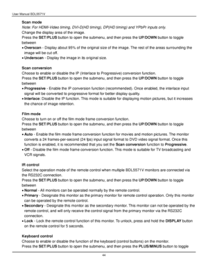 Page 45User Manual BDL5571V 
 44 
Scan mode 
Note: For HDMI-Video timing, DVI-D(HD timing), DP(HD timing) and YPbPr inputs only. 
Change the display area of the image. 
Press the SET/PLUS button to open the submenu, and then press the UP/DOWN button to toggle 
between 
 Overscan - Display about 95% of the original size of the image. The rest of the areas surrounding the 
image will be cut off. 
 Underscan - Display the image in its original size. 
 
Scan conversion 
Choose to enable or disable the IP...