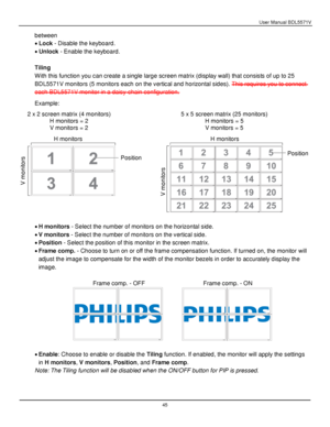 Page 46User Manual BDL5571V 
 45 
between 
 Lock - Disable the keyboard. 
 Unlock - Enable the keyboard. 
 
Tiling 
With this function you can create a single large screen matrix (display wall) that consists of up to 25 
BDL5571V monitors (5 monitors each on the vertical and horizontal sides). This requires you to connect 
each BDL5571V monitor in a daisy-chain configuration. 
Example: 
 
 
 
 H monitors H monitors 
 
 
 H monitors - Select the number of monitors on the horizontal side. 
 V monitors -...