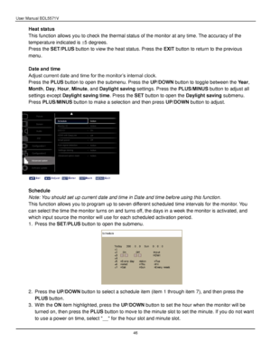 Page 47User Manual BDL5571V 
 46 
Heat status 
This function allows you to check the thermal status of the monitor at any time. The accuracy of the 
temperature indicated is 5 degrees. 
Press the SET/PLUS button to view the heat status. Press the EXIT button to return to the previous 
menu. 
 
Date and time 
Adjust current date and time for the monitor’s internal clock. 
Press the PLUS button to open the submenu. Press the UP/DOWN button to toggle between the Year, 
Month, Day, Hour, Minute, and Daylight...
