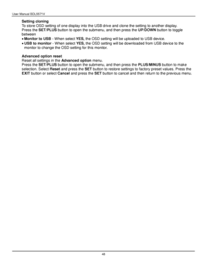 Page 49User Manual BDL5571V 
 48 
Setting cloning 
To store OSD setting of one display into the USB drive and clone the setting to another display. 
Press the SET/PLUS button to open the submenu, and then press the UP/DOWN button to toggle 
between 
 Monitor to USB - When select YES, the OSD setting will be uploaded to USB device. 
 USB to monitor - When select YES, the OSD setting will be downloaded from USB device to the 
monitor to change the OSD setting for this monitor. 
 
Advanced option reset 
Reset...