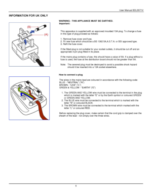 Page 6User Manual BDL5571V 
 5 
 
 
 
 
INFORMATION FOR UK ONLY 
 
WARNING - THIS APPLIANCE MUST BE EARTHED. 
Important: 
 
 
This apparatus is supplied with an approved moulded 13A plug. To change a fuse 
in this type of plug proceed as follows: 
 
1. Remove fuse cover and fuse. 
2. Fit new fuse which should be a BS 1362 5A,A.S.T.A. or BSI approved type. 
3. Refit the fuse cover. 
 
If the fitted plug is not suitable for your socket outlets, it should be cut off and an 
appropriate 3-pin plug fitted in its...
