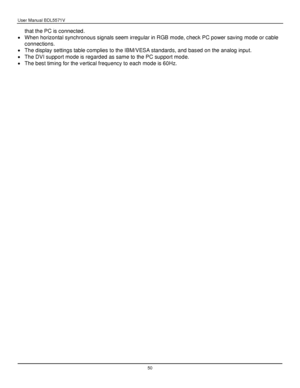 Page 51User Manual BDL5571V 
 50 
that the PC is connected. 
 When horizontal synchronous signals seem irregular in RGB mode, check PC power saving mode or cable 
connections. 
 The display settings table complies to the IBM/VESA standards, and based on the analog input. 
 The DVI support mode is regarded as same to the PC support mode. 
 The best timing for the vertical frequency to each mode is 60Hz. 
 