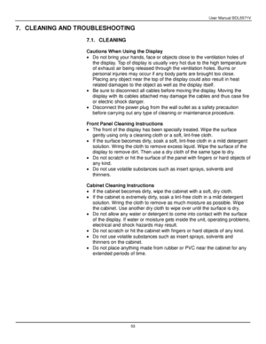 Page 54User Manual BDL5571V 
 53 
7. CLEANING AND TROUBLESHOOTING 
 
7.1. CLEANING 
 
Cautions When Using the Display 
 Do not bring your hands, face or objects close to the ventilation holes of 
the display. Top of display is usually very hot due to the high temperature 
of exhaust air being released through the ventilation holes. Burns or 
personal injuries may occur if any body parts are brought too close. 
Placing any object near the top of the display could also result in heat 
related damages to the...