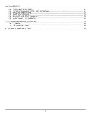 Page 9User Manual BDL5571V 
 8 
6.1. PIXELS AND SUB-PIXELS .................................................................................................................. 51 
6.2. TYPES OF PIXEL DEFECTS + DOT DEFINITION ............................................................................. 51 
6.3. BRIGHT DOT DEFECTS ..................................................................................................................... 52 
6.4. DARK DOT DEFECTS...
