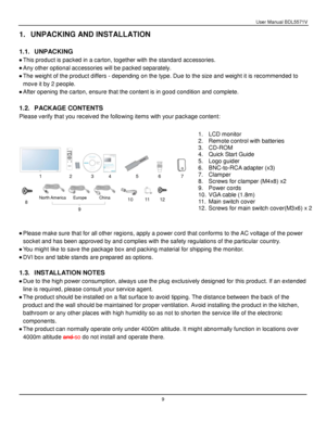 Page 10User Manual BDL5571V 
 9 
1. UNPACKING AND INSTALLATION 
 
1.1. UNPACKING 
 This product is packed in a carton, together with the standard accessories. 
 Any other optional accessories will be packed separately. 
 The weight of the product differs - depending on the type. Due to the size and weight it is recommended to 
move it by 2 people. 
 After opening the carton, ensure that the content is in good condition and complete. 
 
1.2. PACKAGE CONTENTS 
Please verify that you received the following...
